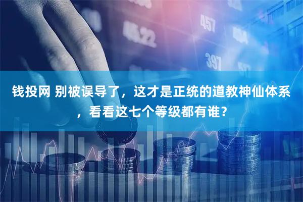 钱投网 别被误导了，这才是正统的道教神仙体系，看看这七个等级都有谁？