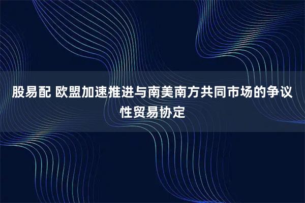 股易配 欧盟加速推进与南美南方共同市场的争议性贸易协定