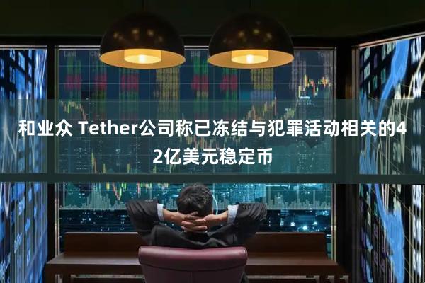 和业众 Tether公司称已冻结与犯罪活动相关的42亿美元稳定币