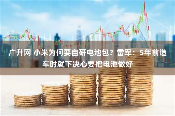 广升网 小米为何要自研电池包？雷军：5年前造车时就下决心要把电池做好