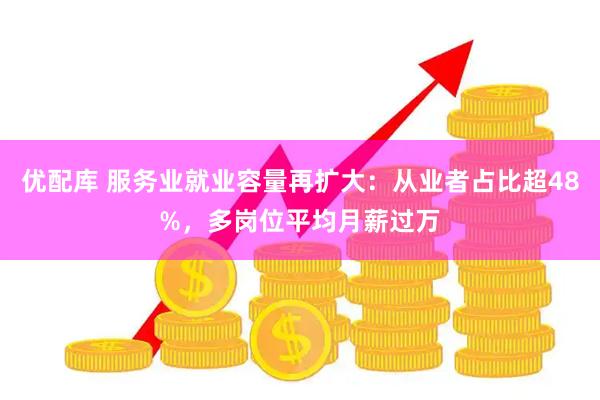 优配库 服务业就业容量再扩大：从业者占比超48%，多岗位平均月薪过万