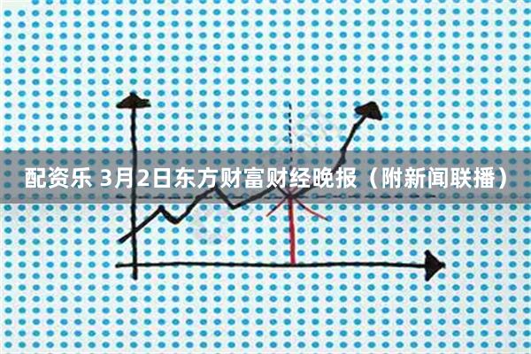配资乐 3月2日东方财富财经晚报（附新闻联播）