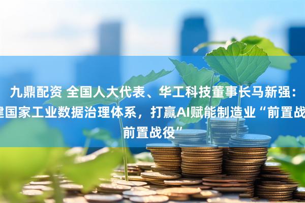 九鼎配资 全国人大代表、华工科技董事长马新强：构建国家工业数据治理体系，打赢AI赋能制造业“前置战役”