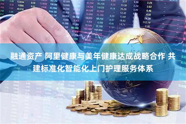 融通资产 阿里健康与美年健康达成战略合作 共建标准化智能化上门护理服务体系