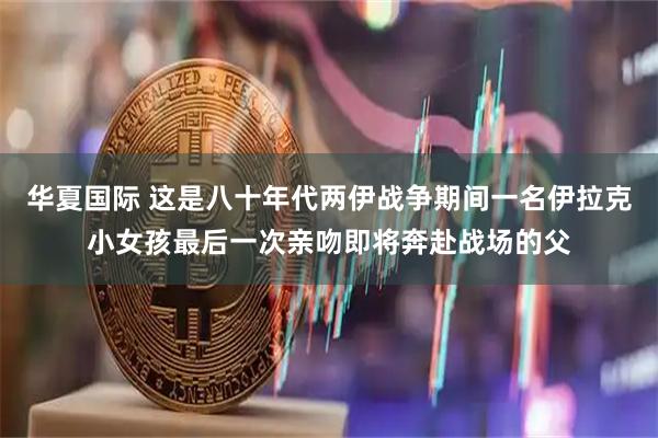 华夏国际 这是八十年代两伊战争期间一名伊拉克小女孩最后一次亲吻即将奔赴战场的父