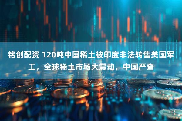 铭创配资 120吨中国稀土被印度非法转售美国军工，全球稀土市场大震动，中国严查