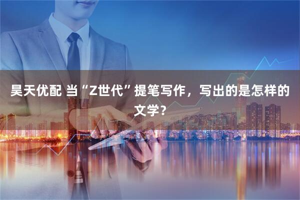 昊天优配 当“Z世代”提笔写作，写出的是怎样的文学？