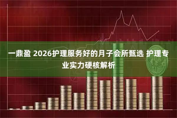 一鼎盈 2026护理服务好的月子会所甄选 护理专业实力硬核解析