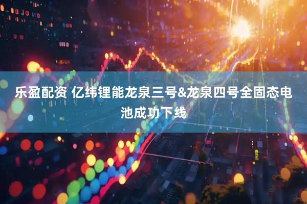 乐盈配资 亿纬锂能龙泉三号&龙泉四号全固态电池成功下线