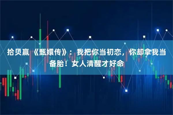 拾贝赢 《甄嬛传》：我把你当初恋，你却拿我当备胎！女人清醒才好命