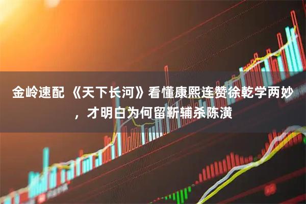 金岭速配 《天下长河》看懂康熙连赞徐乾学两妙，才明白为何留靳辅杀陈潢