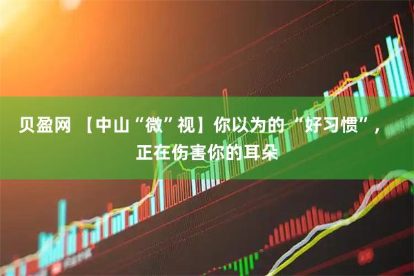 贝盈网 【中山“微”视】你以为的 “好习惯”， 正在伤害你的耳朵