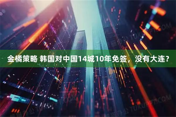 金橘策略 韩国对中国14城10年免签，没有大连？