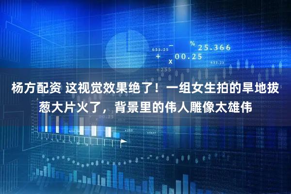 杨方配资 这视觉效果绝了！一组女生拍的旱地拔葱大片火了，背景里的伟人雕像太雄伟