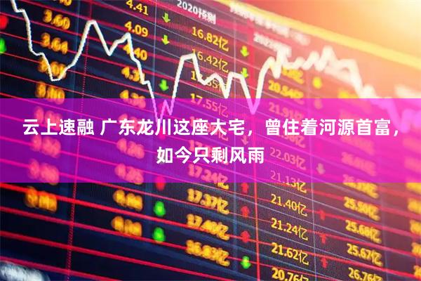云上速融 广东龙川这座大宅，曾住着河源首富，如今只剩风雨