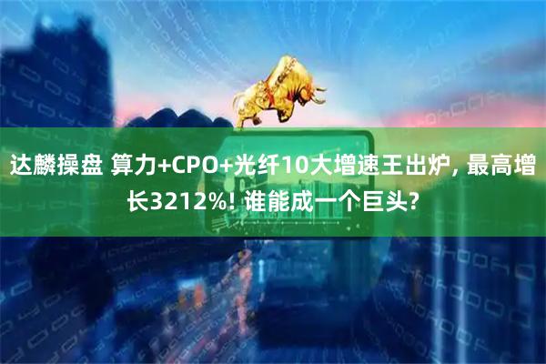 达麟操盘 算力+CPO+光纤10大增速王出炉, 最高增长3212%! 谁能成一个巨头?