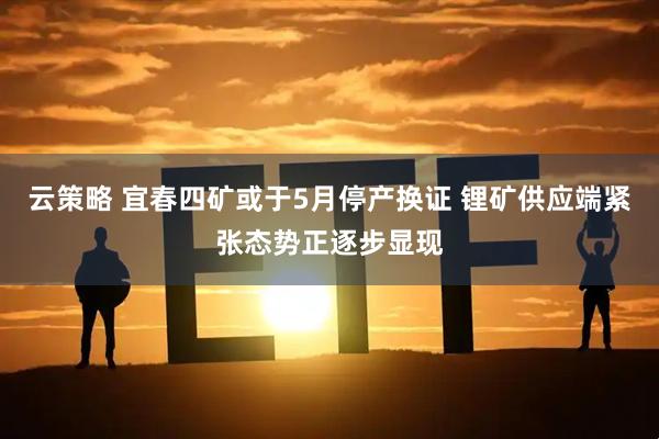 云策略 宜春四矿或于5月停产换证 锂矿供应端紧张态势正逐步显现