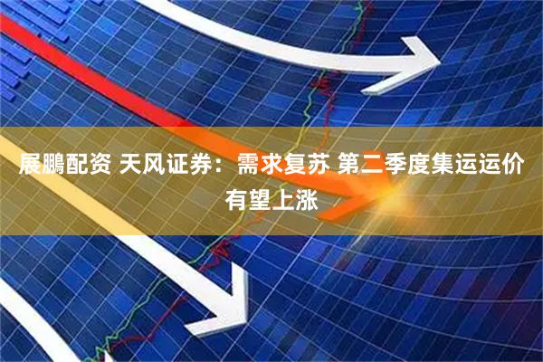 展鵬配资 天风证券：需求复苏 第二季度集运运价有望上涨