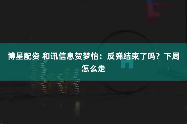 博星配资 和讯信息贺梦怡：反弹结束了吗？下周怎么走