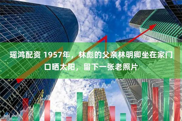 瑶鸿配资 1957年，林彪的父亲林明卿坐在家门口晒太阳，留下一张老照片