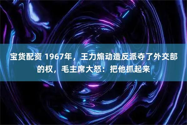 宝货配资 1967年，王力煽动造反派夺了外交部的权，毛主席大怒：把他抓起来