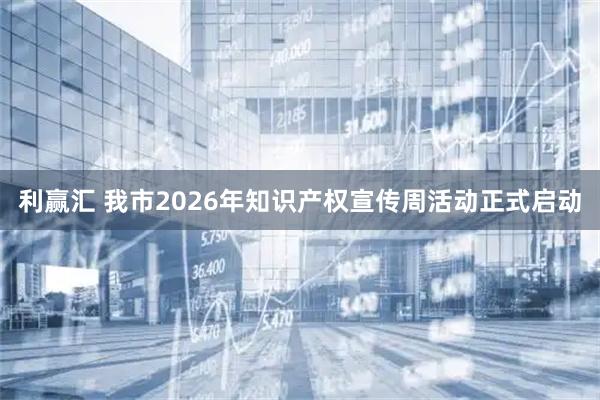 利赢汇 我市2026年知识产权宣传周活动正式启动