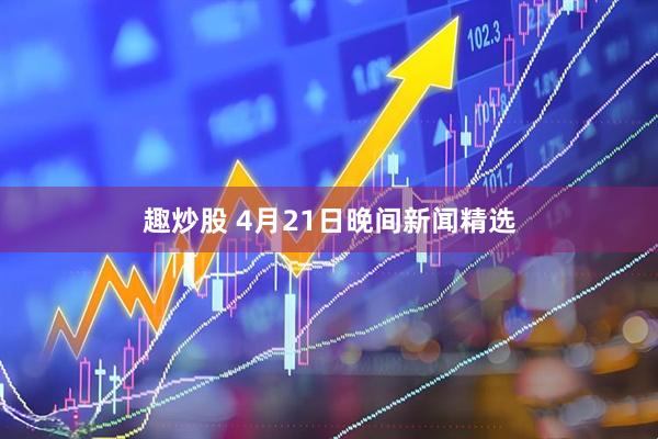趣炒股 4月21日晚间新闻精选