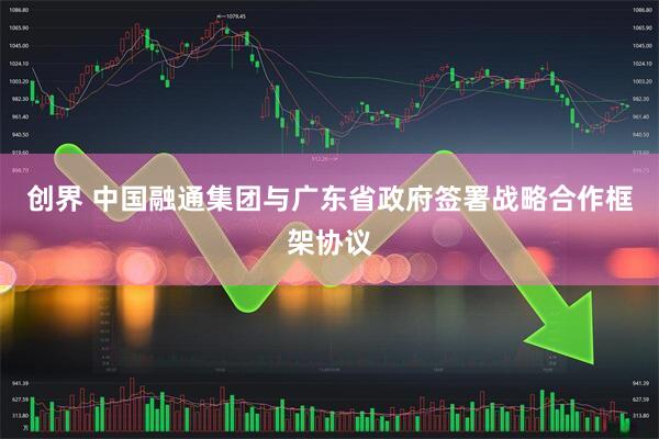 创界 中国融通集团与广东省政府签署战略合作框架协议