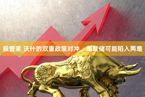 股管家 沃什的双重政策对冲，美联储可能陷入两难