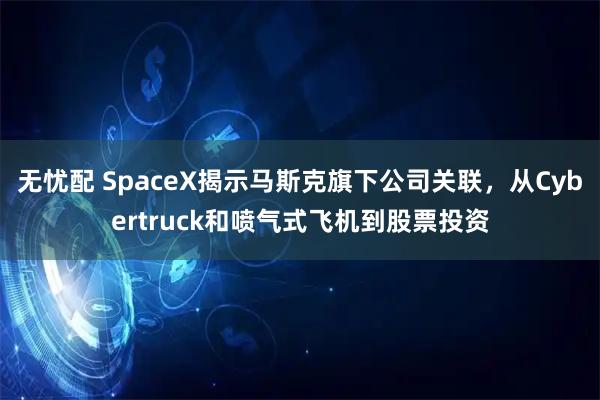 无忧配 SpaceX揭示马斯克旗下公司关联,从Cybertruck和喷气式飞机到股票投资