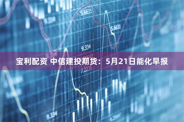 宝利配资 中信建投期货：5月21日能化早报