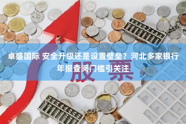 卓盛国际 安全升级还是设置壁垒？河北多家银行年报查阅门槛引关注