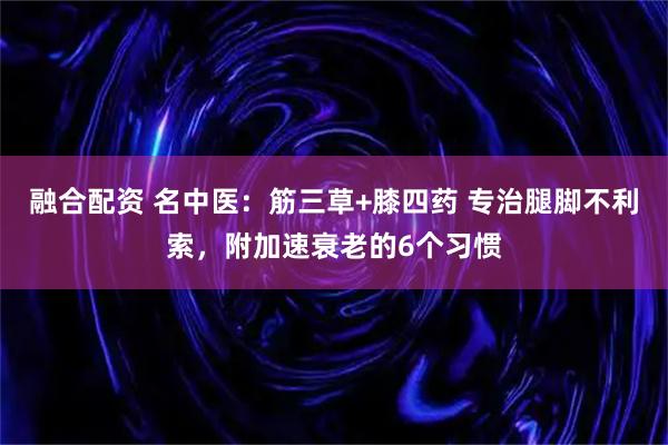 融合配资 名中医：筋三草+膝四药 专治腿脚不利索，附加速衰老的6个习惯