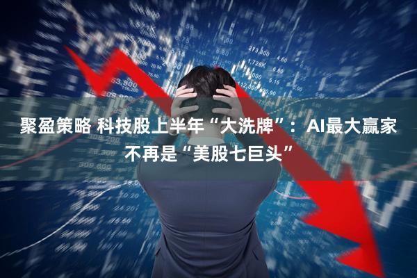 聚盈策略 科技股上半年“大洗牌”:AI最大赢家不再是“美股七巨头”