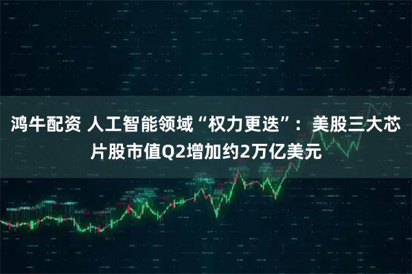 鸿牛配资 人工智能领域“权力更迭”：美股三大芯片股市值Q2增加约2万亿美元