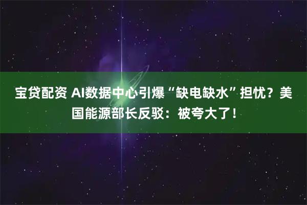 宝贷配资 AI数据中心引爆“缺电缺水”担忧?美国能源部长反驳:被夸大了!
