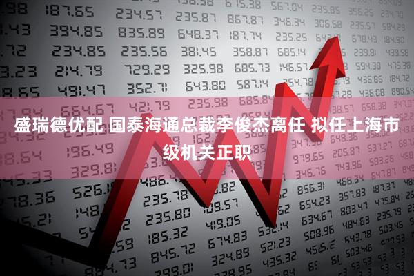 盛瑞德优配 国泰海通总裁李俊杰离任 拟任上海市级机关正职