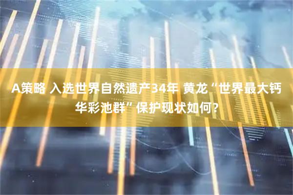 A策略 入选世界自然遗产34年 黄龙“世界最大钙华彩池群”保护现状如何？