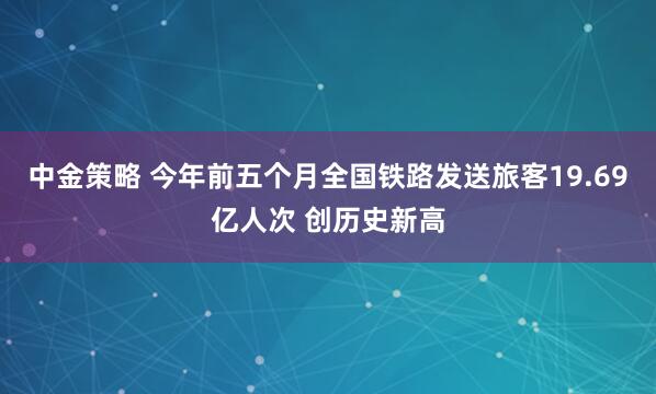 中金策略 今年前五个月全国铁路发送旅客19.69亿人次 创历史新高