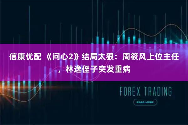 信康优配 《问心2》结局太狠：周筱风上位主任，林逸侄子突发重病