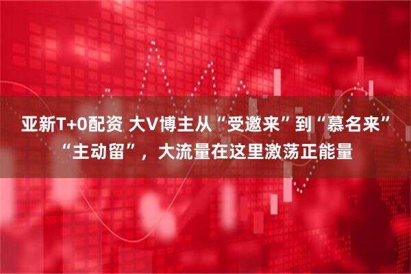 亚新T+0配资 大V博主从“受邀来”到“慕名来”“主动留”，大流量在这里激荡正能量