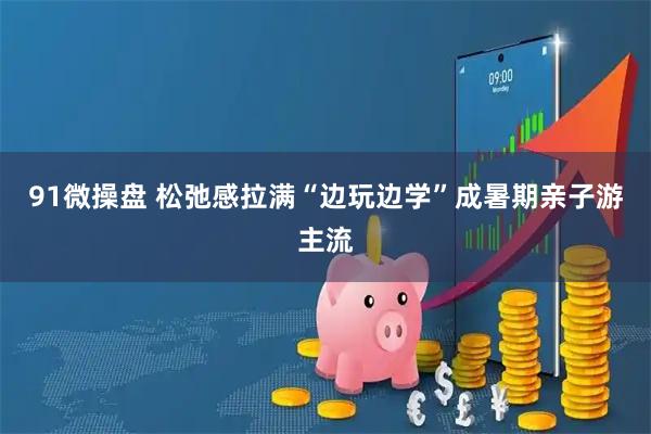 91微操盘 松弛感拉满“边玩边学”成暑期亲子游主流