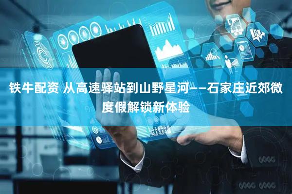 铁牛配资 从高速驿站到山野星河——石家庄近郊微度假解锁新体验
