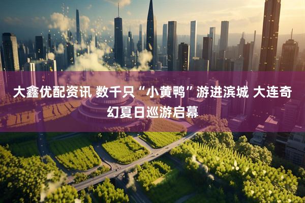 大鑫优配资讯 数千只“小黄鸭”游进滨城 大连奇幻夏日巡游启幕
