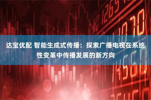 达宝优配 智能生成式传播：探索广播电视在系统性变革中传播发展的新方向