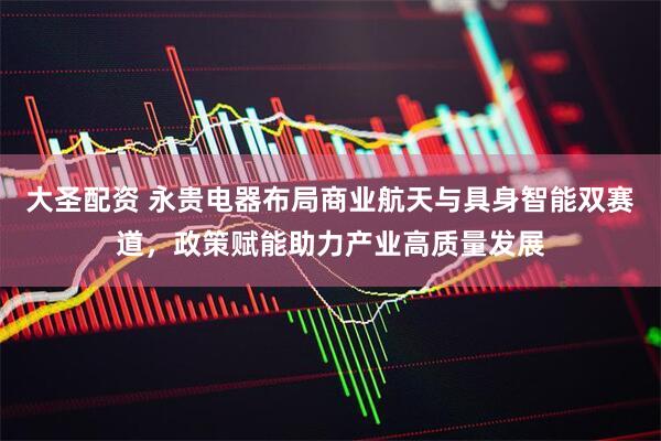 大圣配资 永贵电器布局商业航天与具身智能双赛道，政策赋能助力产业高质量发展