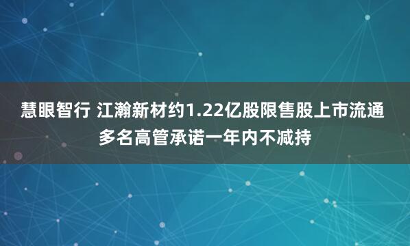 慧眼智行 江瀚新材约1.22亿股限售股上市流通 多名高管承诺一年内不减持
