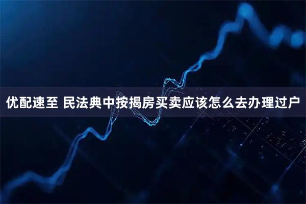 优配速至 民法典中按揭房买卖应该怎么去办理过户