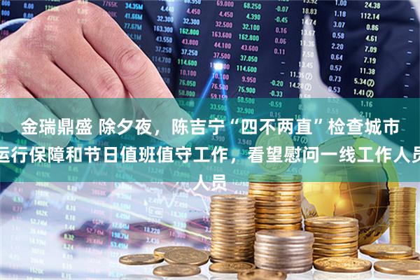 金瑞鼎盛 除夕夜，陈吉宁“四不两直”检查城市运行保障和节日值班值守工作，看望慰问一线工作人员