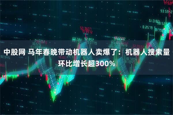 中股网 马年春晚带动机器人卖爆了：机器人搜索量环比增长超300%